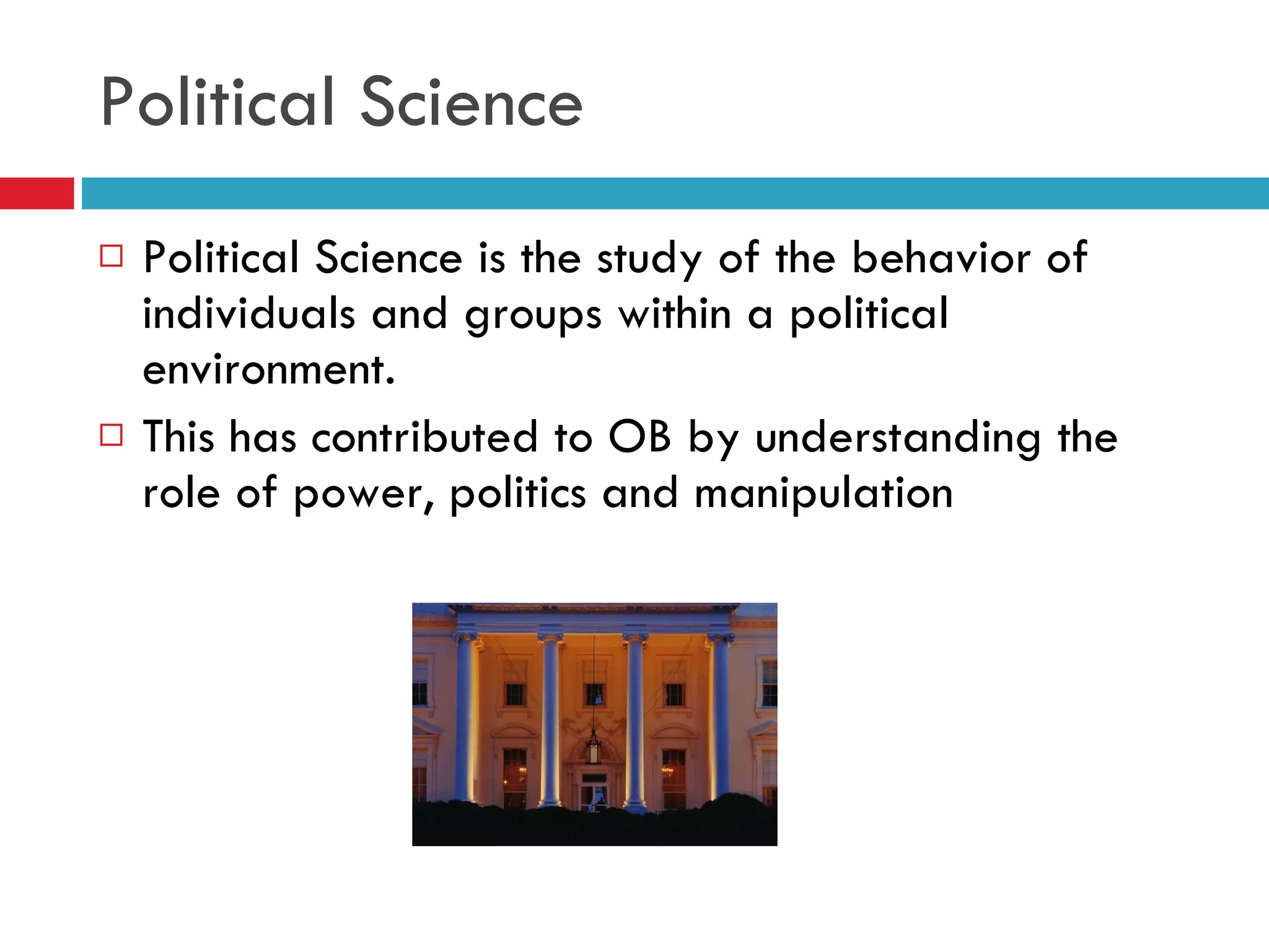 Political Science Political Science is the study of the behavior of individuals and groups within a political environment. This has contributed to OB by understanding the role of power, politics and manipulation 