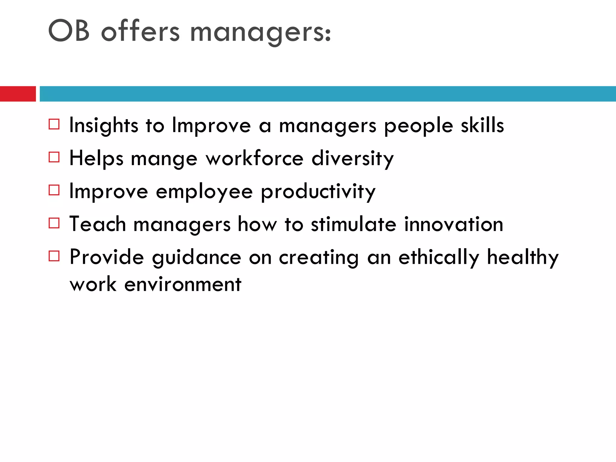 OB offers managers: Insights to Improve a managers people skills Helps mange workforce diversity Improve employee productivity Teach managers how to stimulate innovation Provide guidance on creating an ethically healthy work environment 