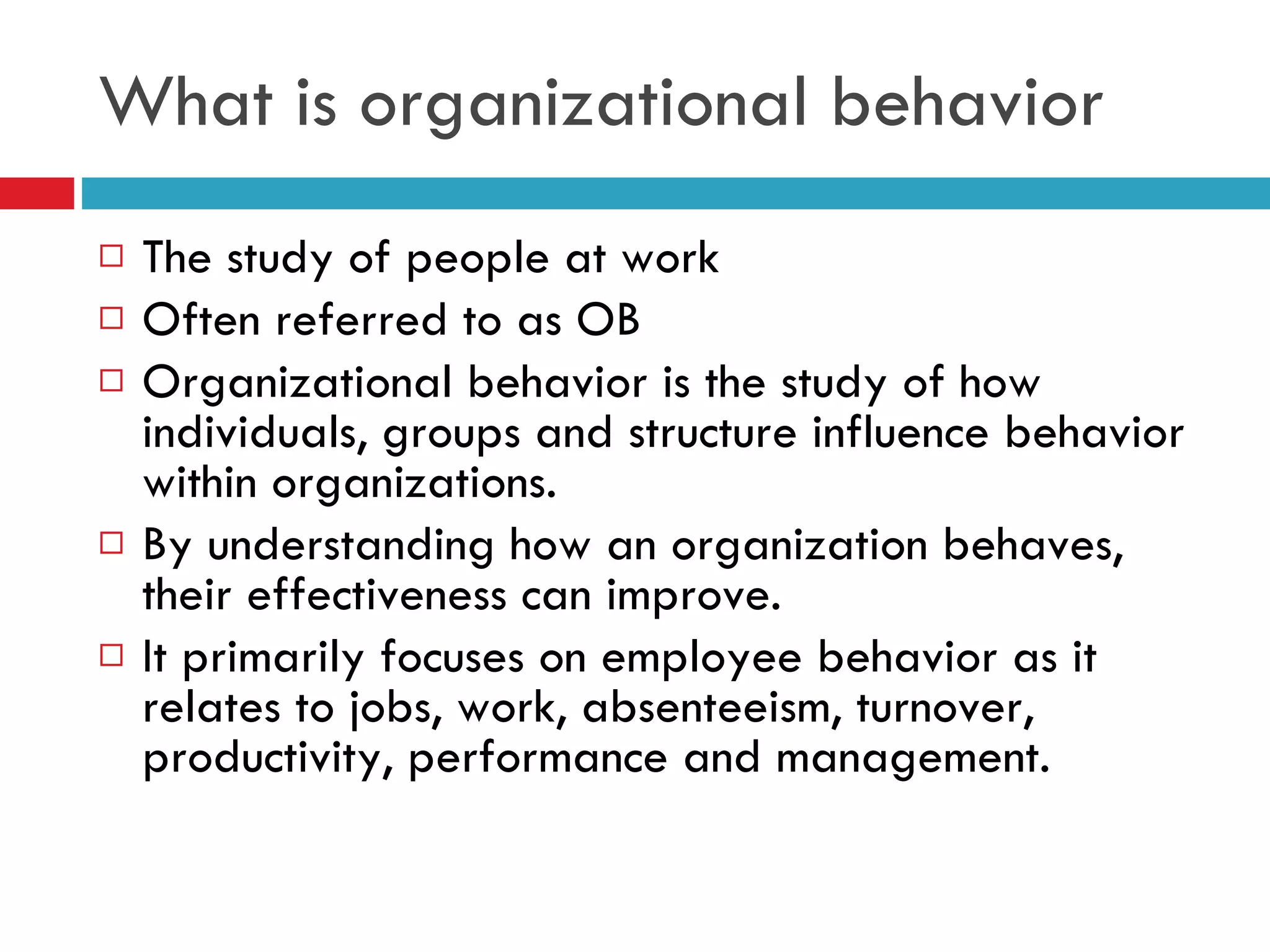 What is organizational behavior The study of people at work Often referred to as OB Organizational behavior is the study of how individuals, groups and structure influence behavior within organizations. By understanding how an organization behaves, their effectiveness can improve. It primarily focuses on employee behavior as it relates to jobs, work, absenteeism, turnover, productivity, performance and management. 