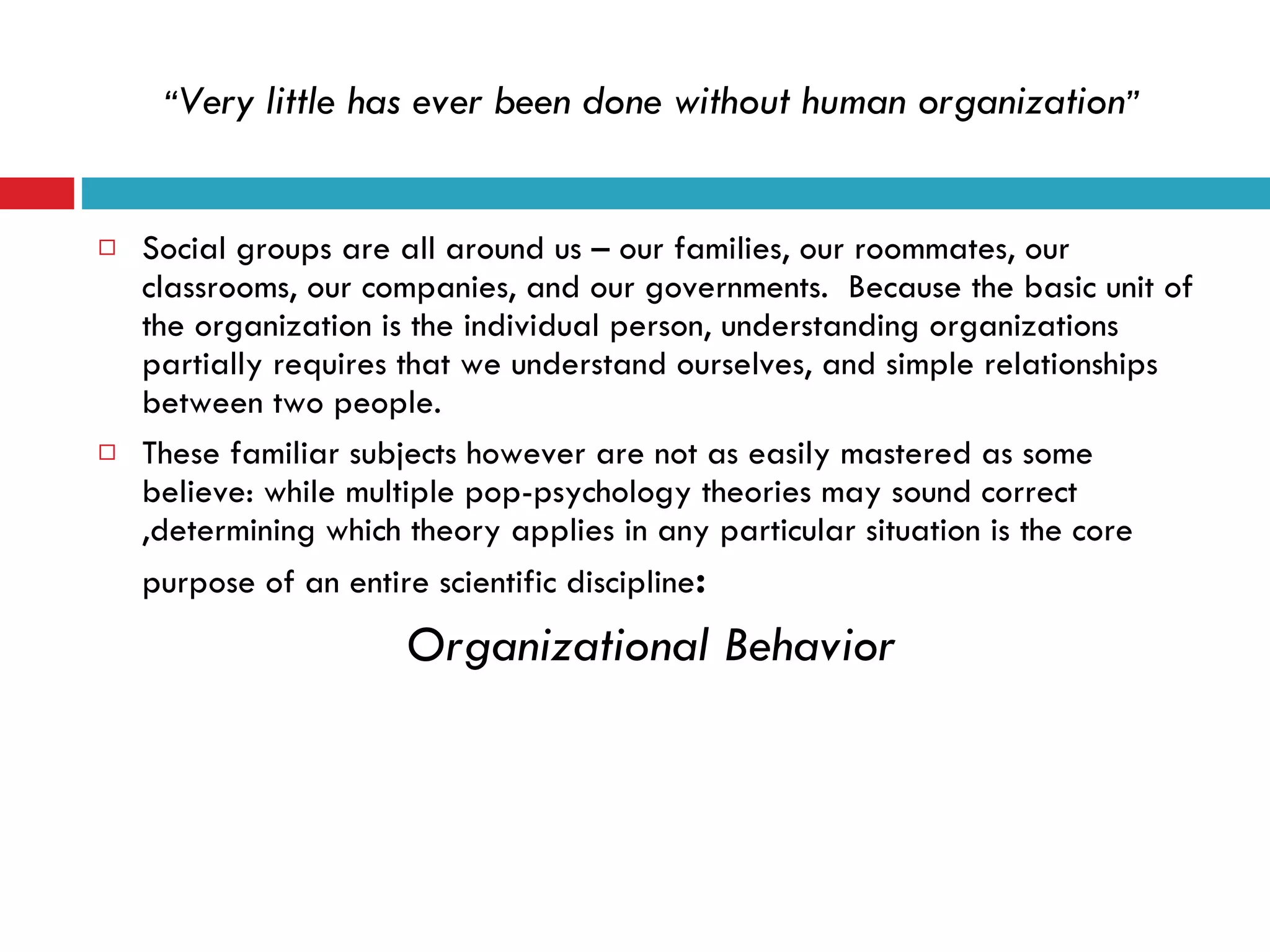 “ Very little has ever been done without human organization ” Social groups are all around us – our families, our roommates, our classrooms, our companies, and our governments.  Because the basic unit of the organization is the individual person, understanding organizations partially requires that we understand ourselves, and simple relationships between two people. These familiar subjects however are not as easily mastered as some believe: while multiple pop-psychology theories may sound correct ,determining which theory applies in any particular situation is the core purpose of an entire scientific discipline :  Organizational Behavior   