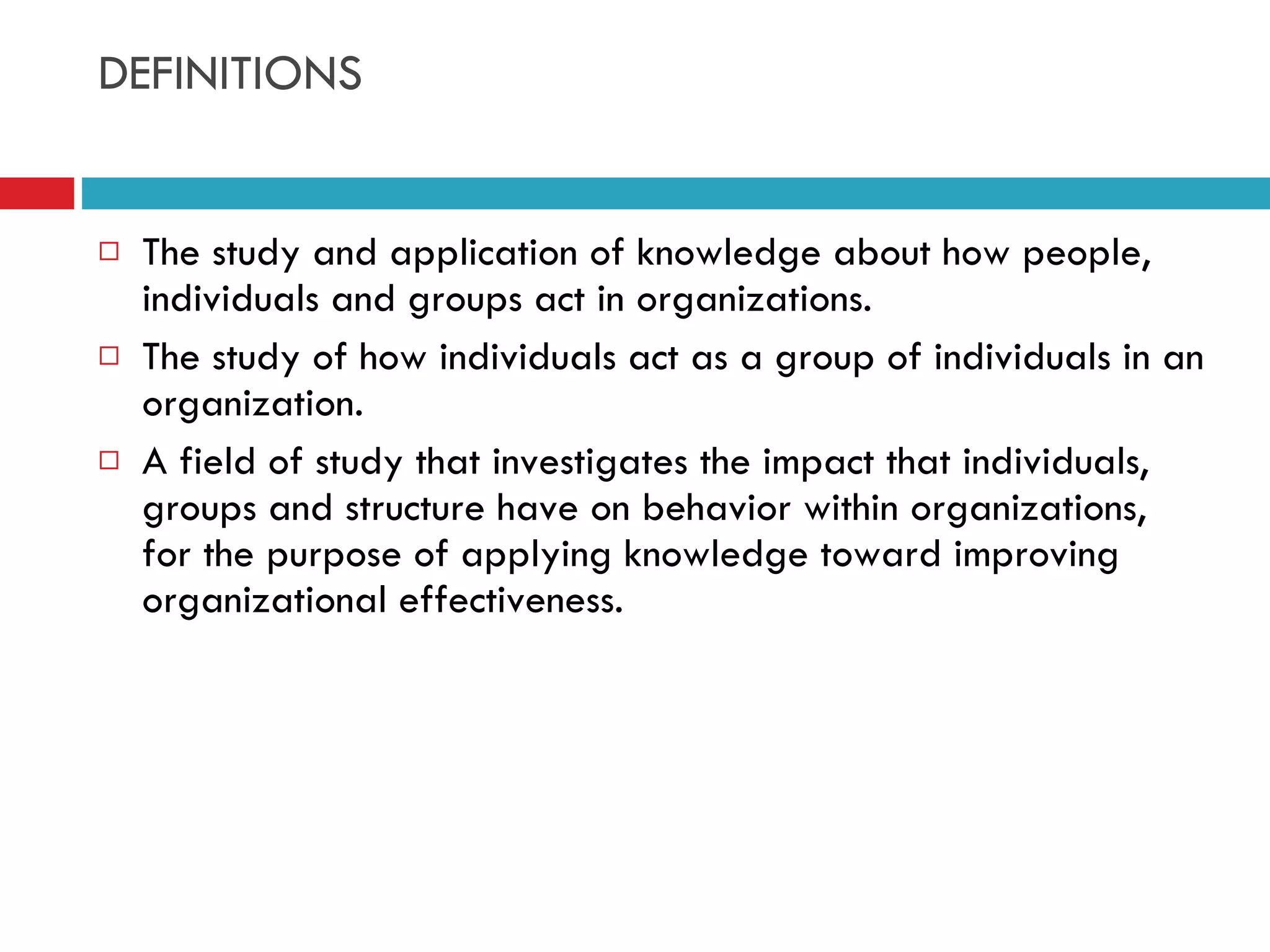 DEFINITIONS The study and application of knowledge about how people, individuals and groups act in organizations. The study of how individuals act as a group of individuals in an organization. A field of study that investigates the impact that individuals, groups and structure have on behavior within organizations, for the purpose of applying knowledge toward improving organizational effectiveness. 