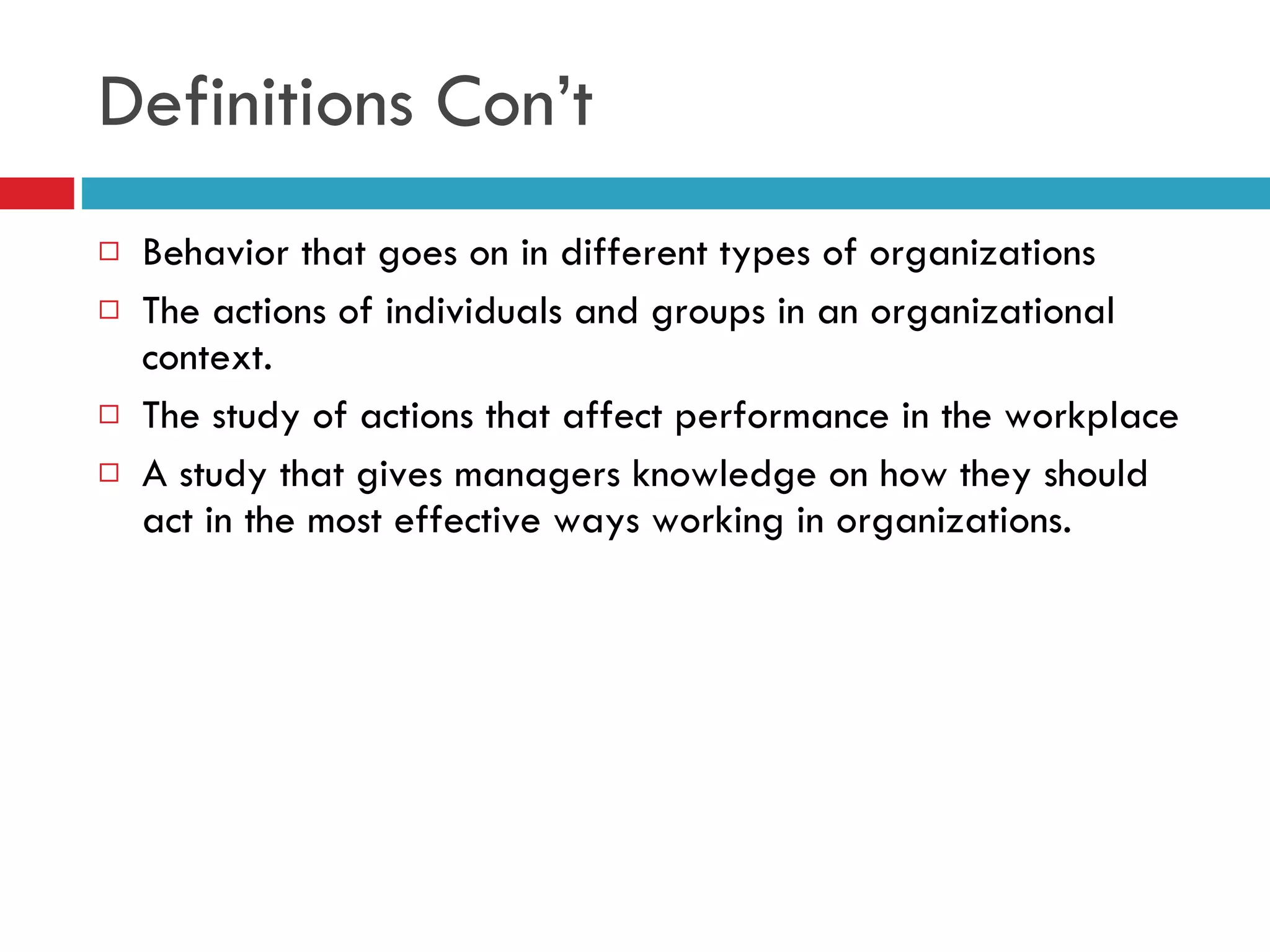 Definitions Con’t Behavior that goes on in different types of organizations The actions of individuals and groups in an organizational context. The study of actions that affect performance in the workplace A study that gives managers knowledge on how they should act in the most effective ways working in organizations. 