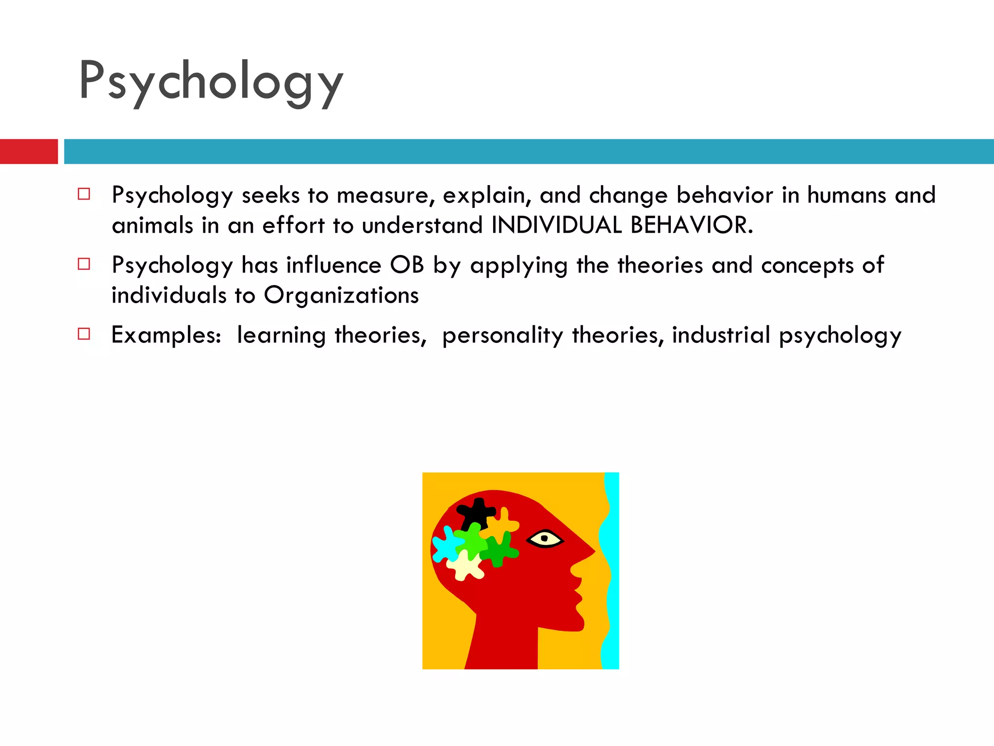 Psychology Psychology seeks to measure, explain, and change behavior in humans and animals in an effort to understand INDIVIDUAL BEHAVIOR. Psychology has influence OB by applying the theories and concepts of individuals to Organizations Examples:  learning theories,  personality theories, industrial psychology 