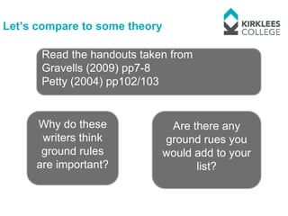 Let’s compare to some theory

      Read the handouts taken from
      Gravells (2009) pp7-8
      Petty (2004) pp102/103


     Why do these               Are there any
      writers think            ground rues you
      ground rules             would add to your
     are important?                  list?
 