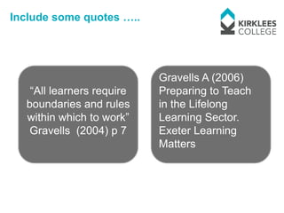 Include some quotes …..




                           Gravells A (2006)
   “All learners require   Preparing to Teach
  boundaries and rules     in the Lifelong
  within which to work”    Learning Sector.
   Gravells (2004) p 7     Exeter Learning
                           Matters
 
