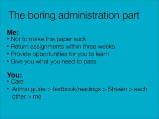 The boring administration part
Me:

• Not to make this paper suck
• Return assignments within three weeks
• Provide opportunities for you to learn
• Give you what you need to pass

You:

• Care
• Admin guide > textbook/readings > Stream > each
other > me

 