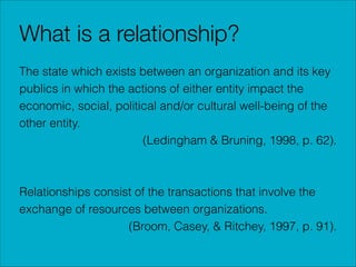 What is a relationship?
The state which exists between an organization and its key
publics in which the actions of either entity impact the
economic, social, political and/or cultural well-being of the
other entity.
(Ledingham & Bruning, 1998, p. 62).
!
!
Relationships consist of the transactions that involve the
exchange of resources between organizations.
(Broom, Casey, & Ritchey, 1997, p. 91).

 