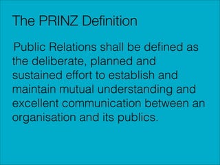 The PRINZ Deﬁnition
Public Relations shall be deﬁned as
the deliberate, planned and
sustained effort to establish and
maintain mutual understanding and
excellent communication between an
organisation and its publics.

 