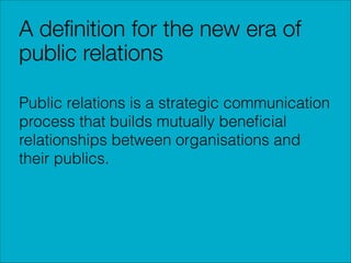 A deﬁnition for the new era of
public relations
Public relations is a strategic communication
process that builds mutually beneﬁcial
relationships between organisations and
their publics.

 