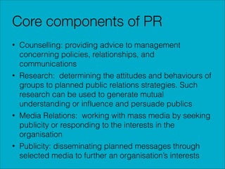Core components of PR
• Counselling: providing advice to management
concerning policies, relationships, and
communications
• Research: determining the attitudes and behaviours of
groups to planned public relations strategies. Such
research can be used to generate mutual
understanding or inﬂuence and persuade publics
• Media Relations: working with mass media by seeking
publicity or responding to the interests in the
organisation
• Publicity: disseminating planned messages through
selected media to further an organisation’s interests

 