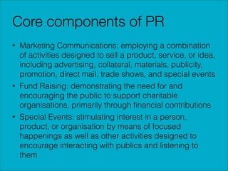 Core components of PR
• Marketing Communications: employing a combination
of activities designed to sell a product, service, or idea,
including advertising, collateral, materials, publicity,
promotion, direct mail, trade shows, and special events
• Fund Raising: demonstrating the need for and
encouraging the public to support charitable
organisations, primarily through ﬁnancial contributions
• Special Events: stimulating interest in a person,
product, or organisation by means of focused
happenings as well as other activities designed to
encourage interacting with publics and listening to
them

 