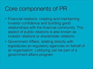 Core components of PR
• Financial relations: creating and maintaining
investor conﬁdence and building good
relationships with the ﬁnancial community. This
aspect of public relations is also known as
investor relations or shareholder relations
• Government Affairs: relating directly with
legislatures an regulatory agencies on behalf of
an organisation. Lobbying can be part of a
government affairs program

 