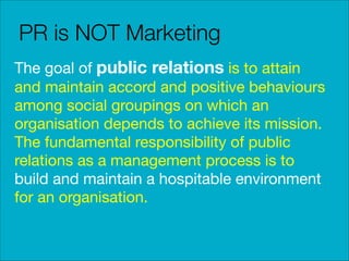 PR is NOT Marketing
The goal of public relations is to attain
and maintain accord and positive behaviours
among social groupings on which an
organisation depends to achieve its mission.
The fundamental responsibility of public
relations as a management process is to
build and maintain a hospitable environment
for an organisation.

 