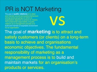 PR is NOT Marketing
The goal of public relations is to attain
and maintain accord and positive behaviours
among social groupings on which an
organisation depends to achieve its mission.
The fundamental responsibility of public
relations as a management process is to
build and maintain a hospitable environment
for an organisation.

vs

The goal of marketing is to attract and
satisfy customers (or clients) on a long-term
basis to achieve and organisations
economic objectives. The fundamental
responsibility of marketing as a
management process is to build and
maintain markets for an organisation’s
products or services.

 