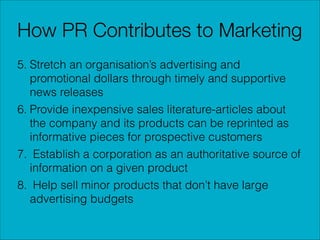 How PR Contributes to Marketing
5. Stretch an organisation’s advertising and
promotional dollars through timely and supportive
news releases
6. Provide inexpensive sales literature-articles about
the company and its products can be reprinted as
informative pieces for prospective customers
7. Establish a corporation as an authoritative source of
information on a given product
8. Help sell minor products that don’t have large
advertising budgets

 