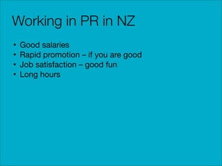 Working in PR in NZ
•
•
•
•

Good salaries

Rapid promotion – if you are good

Job satisfaction – good fun

Long hours

 