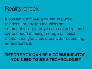Reality check
If you want to have a career in public
relations, or any job focusing on
communication, and you are not adept and
experienced at using a range of social
media, then you should consider becoming
an accountant.
!

BEFORE YOU CAN BE A COMMUNICATOR,
YOU NEED TO BE A TECHNOLOGIST

 