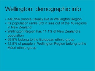 Wellington: demographic info
• 448,956 people usually live in Wellington Region
• Its population ranks 3rd in size out of the 16 regions
in New Zealand
• Wellington Region has 11.1% of New Zealand's
population
• 69.8% belong to the European ethnic group
• 12.8% of people in Wellington Region belong to the
Māori ethnic group

 