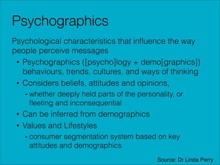 Psychographics
Psychological characteristics that inﬂuence the way
people perceive messages
• Psychographics ([psycho]logy + demo[graphics])
behaviours, trends, cultures, and ways of thinking
• Considers beliefs, attitudes and opinions,
- whether deeply held parts of the personality, or
ﬂeeting and inconsequential

• Can be inferred from demographics
• Values and Lifestyles
- consumer segmentation system based on key
attitudes and demographics
Source: Dr Linda Perry

 
