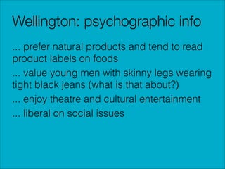 Wellington: psychographic info
... prefer natural products and tend to read
product labels on foods
... value young men with skinny legs wearing
tight black jeans (what is that about?)
... enjoy theatre and cultural entertainment
... liberal on social issues

 