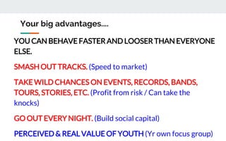 Your big advantages....
YOU CAN BEHAVE FASTER AND LOOSER THAN EVERYONE
ELSE.
SMASH OUT TRACKS. (Speed to market)
TAKE WILD CHANCES ON EVENTS, RECORDS, BANDS,
TOURS, STORIES, ETC. (Profit from risk / Can take the
knocks)
GO OUT EVERY NIGHT. (Build social capital)
PERCEIVED & REAL VALUE OF YOUTH (Yr own focus group)
 
