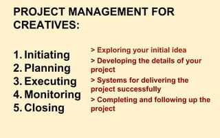 PROJECT MANAGEMENT FOR
CREATIVES:
1. Initiating
2. Planning
3. Executing
4. Monitoring
5. Closing
> Exploring your initial idea
> Developing the details of your
project
> Systems for delivering the
project successfully
> Completing and following up the
project
 