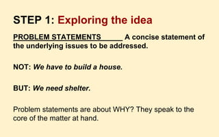 STEP 1: Exploring the idea
PROBLEM STATEMENTS A concise statement of
the underlying issues to be addressed.
NOT: We have to build a house.
BUT: We need shelter.
Problem statements are about WHY? They speak to the
core of the matter at hand.
 