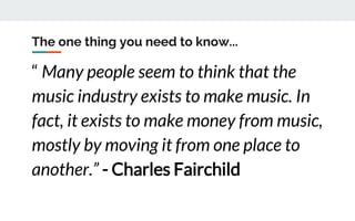 The one thing you need to know...
“ Many people seem to think that the
music industry exists to make music. In
fact, it exists to make money from music,
mostly by moving it from one place to
another.” - Charles Fairchild
 