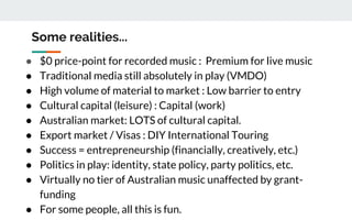 Some realities...
● $0 price-point for recorded music : Premium for live music
● Traditional media still absolutely in play (VMDO)
● High volume of material to market : Low barrier to entry
● Cultural capital (leisure) : Capital (work)
● Australian market: LOTS of cultural capital.
● Export market / Visas : DIY International Touring
● Success = entrepreneurship (financially, creatively, etc.)
● Politics in play: identity, state policy, party politics, etc.
● Virtually no tier of Australian music unaffected by grant-
funding
● For some people, all this is fun.
 