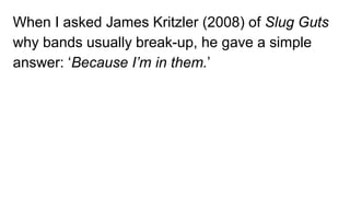 When I asked James Kritzler (2008) of Slug Guts
why bands usually break-up, he gave a simple
answer: ‘Because I’m in them.’
 