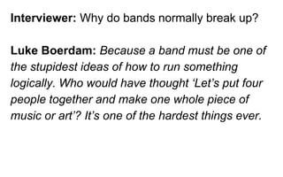 Interviewer: Why do bands normally break up?
Luke Boerdam: Because a band must be one of
the stupidest ideas of how to run something
logically. Who would have thought ‘Let’s put four
people together and make one whole piece of
music or art’? It’s one of the hardest things ever.
 