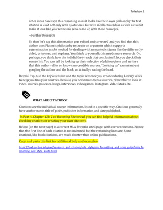 Tollefson 2
other ideas based on this reasoning so as it looks like their own philosophy! In text
citation is used not only with quotations, but with intellectual ideas as well as to not
make it look like you’re the one who came up with these concepts.
~Further Research
So then let’s say this dissertation gets edited and corrected and you find that this
author uses Platonic philosophy to create an argument which supports
extermination as the method for dealing with unwanted citizens like the differently-
abled, prisoners, and orphans. You think to yourself; this needs more research. Or,
perhaps, you think how the hell did they reach that conclusion? So, you check their
source list. You can tell by looking up their selection of philosophers and writers
that this author relies on known un-credible sources. “Looking up” can mean just
googling the author and the book, or actually reading the book.
Helpful Tip- Use the keywords list and the topic sentence you created during Library week
to help you find your sources. Because you need multimedia sources, remember to look at
video sources, podcasts, blogs, interviews, videogames, Instagram vids, tiktoks etc.
WHAT ARE CITATIONS?
Citations are the individual source information, listed in a specific way. Citations generally
have author name, title of piece, publisher information and date published.
In Part 4, Chapter 12b-2 of Becoming Rhetorical, you can find helpful information about
checking citations or creating your own citations.
Below (on the next page) is a correct MLA-8 works cited page, with correct citations. Notice
that the first line of each citation is not indented, but the remaining lines are. Some
citations, like book citations, are much shorter than online publications.
Copy and paste this link for additional help and examples-
https://owl.purdue.edu/owl/research_and_citation/mla_style/mla_formatting_and_style_guide/mla_fo
rmatting_and_style_guide.html
 