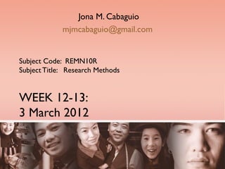 Jona M. Cabaguio
             mjmcabaguio@gmail.com


Subject Code: REMN10R
Subject Title: Research Methods


WEEK 12-13:
3 March 2012
 