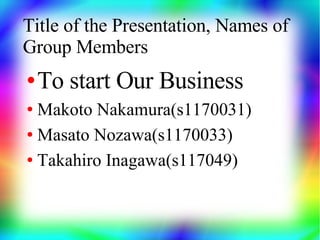 Title of the Presentation, Names of
Group Members
●   To start Our Business
● Makoto Nakamura(s1170031)
● Masato Nozawa(s1170033)


● Takahiro Inagawa(s117049)
 