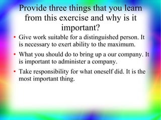Provide three things that you learn
     from this exercise and why is it
                important?
●   Give work suitable for a distinguished person. It
    is necessary to exert ability to the maximum.
●   What you should do to bring up a our company. It
    is important to administer a company.
●   Take responsibility for what oneself did. It is the
    most important thing.
 