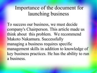 Importance of the document for
         launching business
To success our business, we must decide
company's Chairperson. This article made us
think about this problem. We recommend
Makoto Nakamura. Successfully
managing a business requires specific
management skills in addition to knowledge of
key business practices. He has the ability to run
a business.
 