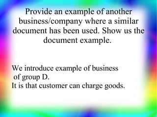 Provide an example of another
 business/company where a similar
document has been used. Show us the
        document example.


We introduce example of business
 of group D.
It is that customer can charge goods.
 