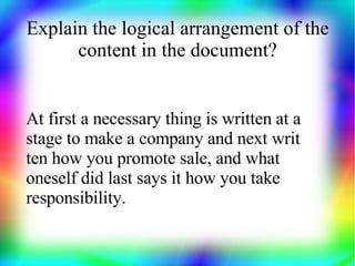 Explain the logical arrangement of the
      content in the document?


At first a necessary thing is written at a
stage to make a company and next writ
ten how you promote sale, and what
oneself did last says it how you take
responsibility.
 