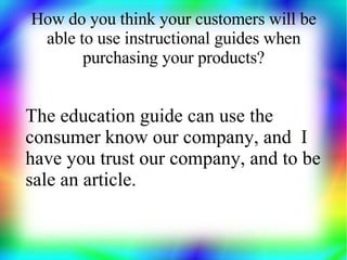 How do you think your customers will be
 able to use instructional guides when
       purchasing your products?


The education guide can use the
consumer know our company, and I
have you trust our company, and to be
sale an article.
 