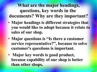 What are the major headings,
    questions, key words in the
documents? Why are they important?
●   Major headings is different strategies that
    you would like to adopt because it relate to
    sales of our shop.
●   Major questions is “Is there a customer
    service representative?”, because to solve
    customer's questions is important.
●    Major key words is good product,
    because capability of our shop is better
    than other shops.
 