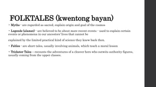 FOLKTALES (kwentong bayan)
• Myths - are regarded as sacred, explain origin and goal of the cosmos
• Legends (alamat) - are believed to be about more recent events - used to explain certain
events or phenomena in our ancestors’ lives that cannot be
explained by the limited practical kind of science they knew back then.
• Fables - are short tales, usually involving animals, which teach a moral lesson
• Trickster Tales – recounts the adventures of a cleaver hero who outwits authority figures,
usually coming from the upper classes.
 