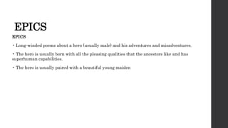 EPICS
EPICS
• Long-winded poems about a hero (usually male) and his adventures and misadventures.
• The hero is usually born with all the pleasing qualities that the ancestors like and has
superhuman capabilities.
• The hero is usually paired with a beautiful young maiden
 