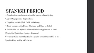 SPANISH PERIOD
• Colonization was brought about by industrial revolution.
• Age of Voyages and Explorations
• Propelled by 3Gs (God, Gold, and Glory)
• Blood compact with Datus Sikatuna and Gala in Bohol
• Established 1st Spanish settlement in Philippine soil at Cebu
(Ciudad del Santisimo Nombre de Jesus)
• To be civilized meant to stay in a pueblo under the control of the
Spanish king, and be a Christian
 