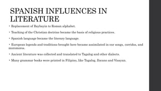 SPANISH INFLUENCES IN
LITERATURE
• Replacement of Baybayin to Roman alphabet.
• Teaching of the Christian doctrine became the basis of religious practices.
• Spanish language became the literary language.
• European legends and traditions brought here became assimilated in our songs, corridos, and
moromoros.
• Ancient literature was collected and translated to Tagalog and other dialects.
• Many grammar books were printed in Filipino, like Tagalog, Ilocano and Visayan.
 