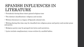 SPANISH INFLUENCES IN
LITERATURE
• Periodicals during these times gained religious tone
• Two distinct classifications: religious and secular.
• Written literature is a legacy of Spanish colonial rule.
• Writing during this time may be classified into religious prose and poetry and secular prose
and poetry.
• Religious poetry may be grouped into lyrics and narratives.
• Lyrics include complimentary verses written by socalled ladino.
 