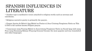 SPANISH INFLUENCES IN
LITERATURE
• Another type is meditative verses attached to religious works such as novenas and
catechisms.
• Religious narrative poetry is primarily the pasyon .
• Gaspar Aquino de Belen’s Ang Mahal na Pasion ni Jesu Cristong Panginoon Natin na Tola
(1704) is the earliest known Filipino pasyon
• Casaysayan nang Pasiong Mahal ni Jesucristong Panginoon Natin na Sucak Ipag-alab nang
Puso nang Sinomang Babasa (Pasyong Genesis) became the most popular and was translalted
into other languages.
 