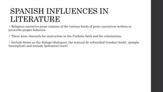SPANISH INFLUENCES IN
LITERATURE
• Religious narrative prose consists of the various kinds of prose narratives written to
prescribe proper behavior.
• These were channels for instruction in the Catholic faith and for colonization.
• Include forms as the dialogo (dialogue), the manual de urbanidad (conduct book), ejemplo
(exemplum) and tratado (polemical tract).
 
