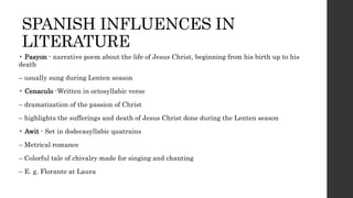SPANISH INFLUENCES IN
LITERATURE
• Pasyon - narrative poem about the life of Jesus Christ, beginning from his birth up to his
death
– usually sung during Lenten season
• Cenaculo -Written in octosyllabic verse
– dramatization of the passion of Christ
– highlights the sufferings and death of Jesus Christ done during the Lenten season
• Awit - Set in dodecasyllabic quatrains
– Metrical romance
– Colorful tale of chivalry made for singing and chanting
– E. g. Florante at Laura
 