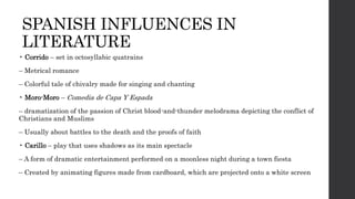 SPANISH INFLUENCES IN
LITERATURE
• Corrido – set in octosyllabic quatrains
– Metrical romance
– Colorful tale of chivalry made for singing and chanting
• Moro-Moro – Comedia de Capa Y Espada
– dramatization of the passion of Christ blood-and-thunder melodrama depicting the conflict of
Christians and Muslims
– Usually about battles to the death and the proofs of faith
• Carillo – play that uses shadows as its main spectacle
– A form of dramatic entertainment performed on a moonless night during a town fiesta
– Created by animating figures made from cardboard, which are projected onto a white screen
 