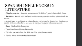 SPANISH INFLUENCES IN
LITERATURE
• Tibag (to excavate) - dramatic reenactment of St. Helena’s search for the Holy Cross
• Karagatan - A poetic vehicle of a socio-religious nature celebrated during the death of a
person
– A ritual is performed based on a legend about a princess who dropped her ring into the
middle of the sea who offered her hand in marriage to anyone who can retrieve it
• Duplo - Replaced the Karagatan
– Poetic joust in speaking and reasoning
– The roles are taken from the Bible and from proverbs and saying
– Usually played during wakes for the dead
 
